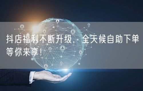 抖店福利不断升级，全天候自助下单等你来享！