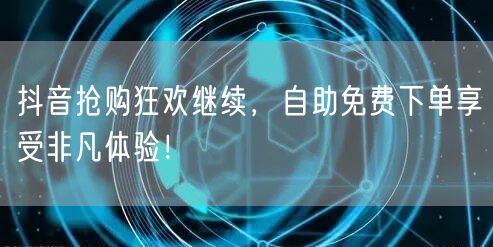 抖音抢购狂欢继续，自助免费下单享受非凡体验！