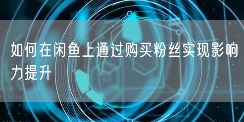 如何在闲鱼上通过购买粉丝实现影响力提升