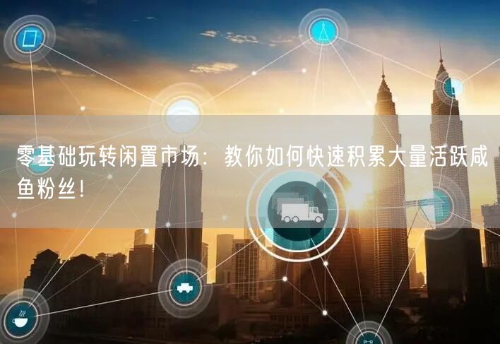 零基础玩转闲置市场：教你如何快速积累大量活跃咸鱼粉丝！