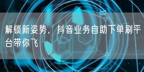 解锁新姿势,抖音业务自助下单刷平台带你飞