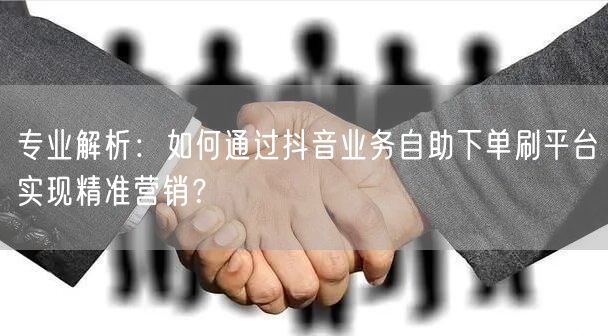 专业解析:如何通过抖音业务自助下单刷平台实现精准营销?