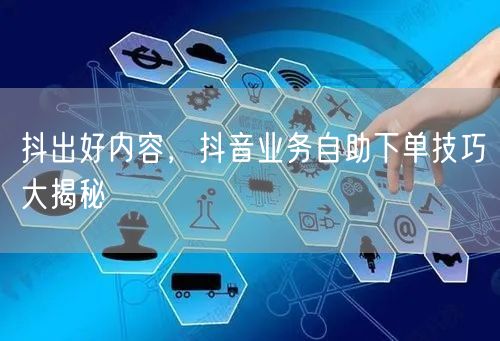 抖出好内容,抖音业务自助下单技巧大揭秘