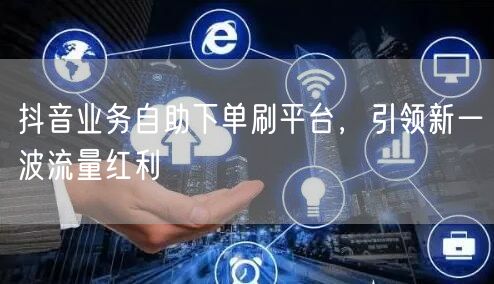 抖音业务自助下单刷平台,引领新一波流量红利