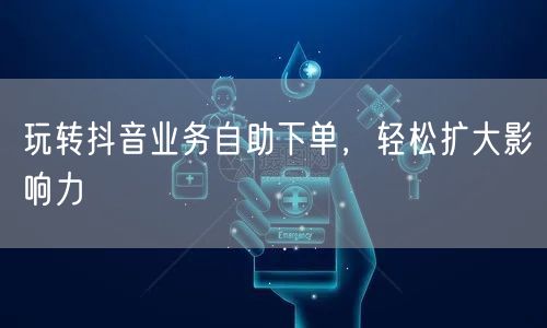 玩转抖音业务自助下单,轻松扩大影响力