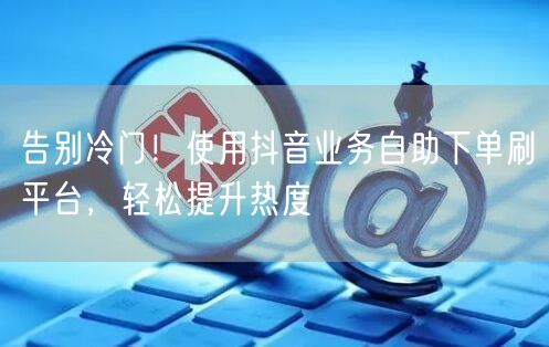 告别冷门!使用抖音业务自助下单刷平台,轻松提升热度