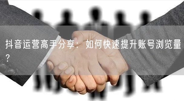 抖音运营高手分享:如何快速提升账号浏览量?