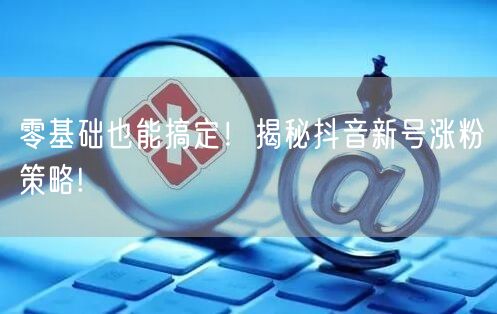 零基础也能搞定!揭秘抖音新号涨粉策略!