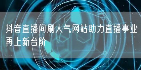 抖音直播间刷人气网站助力直播事业再上新台阶