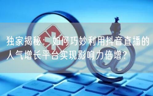 独家揭秘:如何巧妙利用抖音直播的人气增长平台实现影响力倍增?