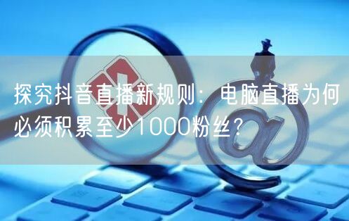 探究抖音直播新规则:电脑直播为何必须积累至少1000粉丝?
