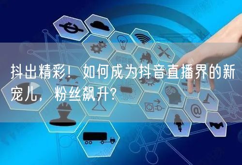 抖出精彩！如何成为抖音直播界的新宠儿，粉丝飙升?